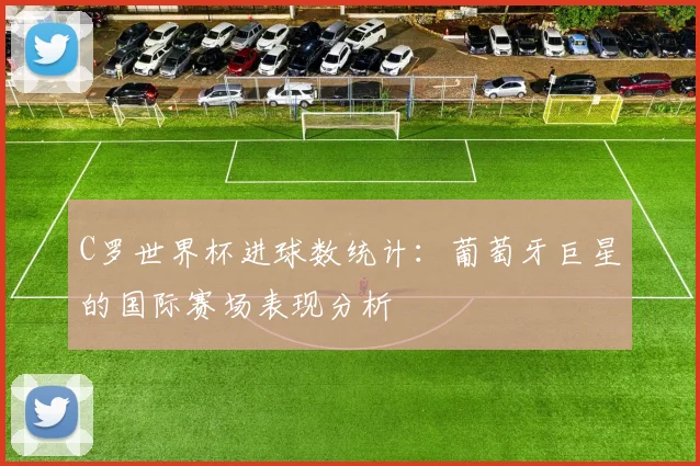 C罗世界杯进球数统计：葡萄牙巨星的国际赛场表现分析