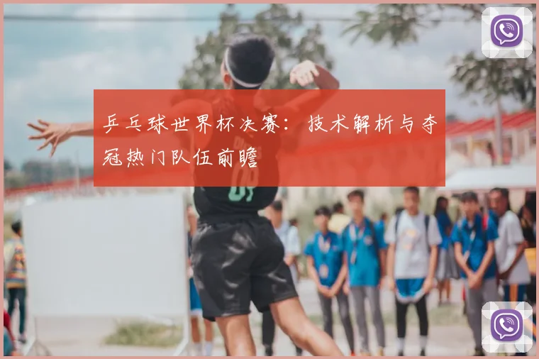 乒乓球世界杯决赛：技术解析与夺冠热门队伍前瞻