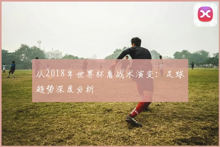 从2018年世界杯看战术演变：足球趋势深度分析