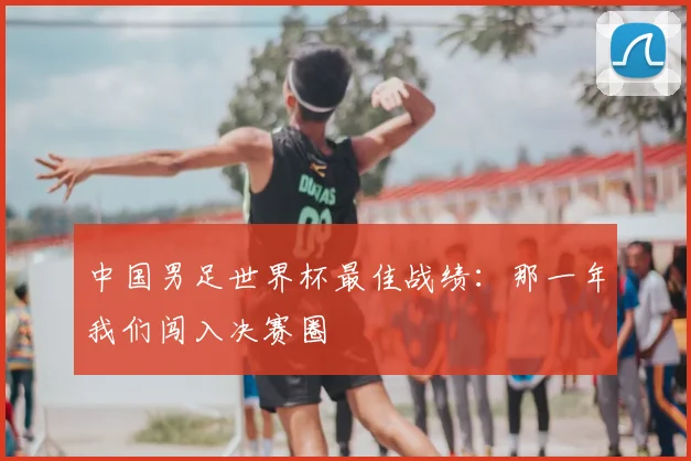 中国男足世界杯最佳战绩：那一年我们闯入决赛圈