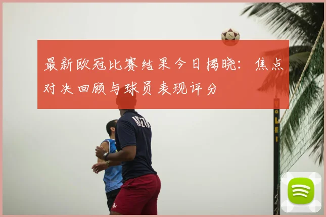 最新欧冠比赛结果今日揭晓：焦点对决回顾与球员表现评分