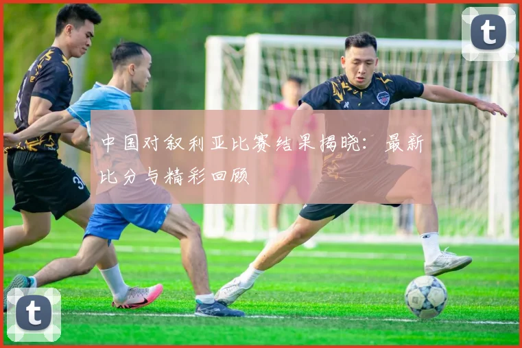 中国对叙利亚比赛结果揭晓：最新比分与精彩回顾